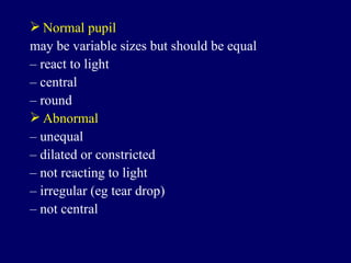 Normal pupil may be variable sizes but should be equal –  react to light –  central –  round Abnormal –  unequal –  dilated or constricted –  not reacting to light –  irregular (eg tear drop) –  not central 