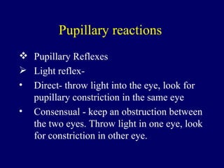 Pupillary reactions  Pupillary Reflexes Light reflex-  Direct- throw light into the eye, look for pupillary constriction in the same eye Consensual - keep an obstruction between the two eyes. Throw light in one eye, look for constriction in other eye. 