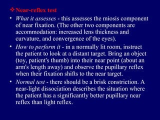 Near - reflex test What it assesses  - this assesses the miosis component of near fixation. (The other two components are accommodation: increased lens thickness and curvature, and convergence of the eyes).  How to perform it  - in a normally lit room, instruct the patient to look at a distant target. Bring an object (toy, patient's thumb) into their near point (about an arm's length away) and observe the pupillary reflex when their fixation shifts to the near target.  Normal test  - there should be a brisk constriction. A near-light dissociation describes the situation where the patient has a significantly better pupillary near reflex than light reflex.  