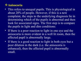 Anisocoria This refers to unequal pupils. This is physiological in about 20% of people. However, if this is a new complaint, the steps to the underlying diagnosis lie in determining which of the pupils is abnormal and then look for associated signs. The first step is to compare the pupils in light and dim conditions: If there is a poor reaction to light in one eye and the anisocoria is more evident in a well lit room, then the affected pupil is abnormally large.  If there is a good reaction to light in both eyes but a poor dilation in the dark (i.e. the anisocoria is enhanced), then the affected pupil is abnormally small.  