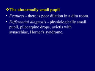 The abnormally small pupil Features  - there is poor dilation in a dim room.  Differential diagnosis  - physiologically small pupil, pilocarpine drops, uvietis with synaechiae, Horner's syndrome.  