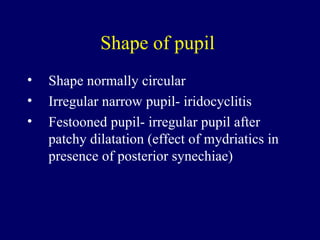 Shape of pupil  Shape normally circular Irregular narrow pupil- iridocyclitis Festooned pupil- irregular pupil after patchy dilatation (effect of mydriatics in presence of posterior synechiae) 