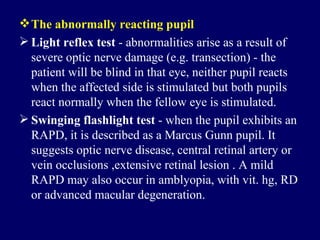 The abnormally reacting pupil Light reflex test  - abnormalities arise as a result of severe optic nerve damage (e.g. transection) - the patient will be blind in that eye, neither pupil reacts when the affected side is stimulated but both pupils react normally when the fellow eye is stimulated.  Swinging flashlight test  - when the pupil exhibits an RAPD, it is described as a Marcus Gunn pupil. It suggests optic nerve disease, central retinal artery or vein occlusions ,extensive retinal lesion . A mild RAPD may also occur in amblyopia, with vit. hg, RD or advanced macular degeneration. 