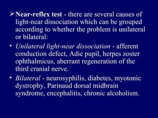 Near - reflex test  - there are several causes of light-near dissociation which can be grouped according to whether the problem is unilateral or bilateral: Unilateral light-near dissociation  - afferent conduction defect, Adie pupil, herpes zoster ophthalmicus, aberrant regeneration of the third cranial nerve.  Bilateral  - neurosyphilis, diabetes, myotonic dystrophy, Parinaud dorsal midbrain syndrome, encephalitis, chronic alcoholism. 