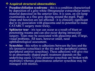 Acquired structural abnormalities Pseudoexfoliation syndrome  - this is a condition characterised by deposition of a grey-white fibrogranular extracellular matrix material deposited on the anterior lens. It is seen, on slit-lamp examination, as a fine grey dusting around the pupil. Pupil shape and function are not affected - it is clinically significant due to its association with glaucoma and its potential to make CATARCT surgery more tricky.  Sphincter tear  - iris tear can occur as a result of blunt or penetrating trauma and can also occur during intraocular surgery. Tears may be associated with glaucoma and, if large, visual problems. All tears, however small, need ophthalmological assessment.  Synechiae  - this refers to adhesions between the lens and the iris (posterior synechiae) or the iris and the peripheral cornea (peripheral anterior synechiae). These adhesions will give rise to an abnormally shaped pupil; treatment depends on the underlying cause. Uveitic posterior synechiae are broken with mydriatics whereas glaucomatous anterior synechiae may be managed with miotics.  