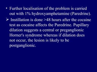 Further localisation of the problem is carried out with 1% hydroxyamphetamine  ( Paredrine ). Instillation is done >48 hours after the cocaine test as cocaine affects the Paredrine .  Pupillary dilation suggests a central or preganglionic Horner's syndrome whereas if dilation does not occur, the lesion is likely to be postganglionic .  