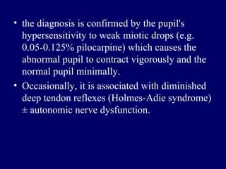 the diagnosis is confirmed by the pupil's hypersensitivity to weak miotic drops  ( e . g .  0.05-0.125% pilocarpine )  which causes the abnormal pupil to contract vigorously and the normal pupil minimally .  Occasionally, it is associated with diminished deep tendon reflexes  ( Holmes - Adie syndrome )  ± autonomic nerve dysfunction .  