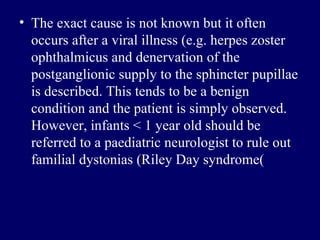 The exact cause is not known but it often occurs after a viral illness  ( e . g .  herpes zoster ophthalmicus   and denervation of the postganglionic supply to the sphincter pupillae is described .  This tends to be a benign condition and the patient is simply observed .  However, infants < 1 year old should be referred to a paediatric neurologist to rule out familial   dystonias   (Riley Day syndrome (   