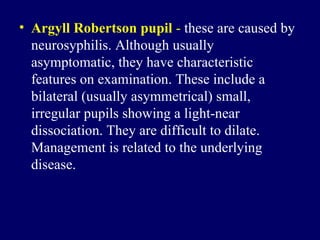 Argyll Robertson pupil  -   these are caused by neurosyphilis .  Although usually asymptomatic, they have characteristic features on examination .  These include a bilateral  ( usually asymmetrical )  small, irregular pupils showing a light - near dissociation .  They are difficult to dilate .  Management is related to the underlying disease .  