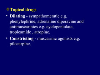 Topical drugs Dilating  -  sympathomemtic   e . g .  phenylephrine ,  adrenaline   diperavine and antimuscarinics e . g .  cyclopentolate ,  tropicamide , atropine .  Constricting  -  muscarinic agonists e . g .  pilocarpine.   
