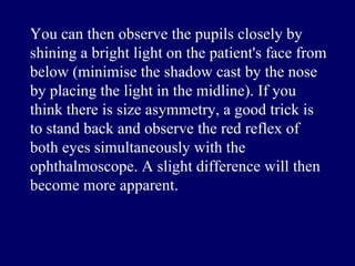 You can then observe the pupils closely by shining a bright light on the patient's face from below  ( minimise the shadow cast by the nose by placing the light in the midline ).  If you think there is size asymmetry, a good trick is to stand back and observe the red reflex of both eyes simultaneously with the ophthalmoscope .  A slight difference will then become more apparent .  