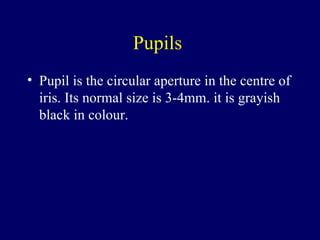 Pupils  Pupil is the circular aperture in the centre of iris. Its normal size is 3-4mm. it is grayish black in colour. 