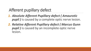 Afferent pupillary defect
1. Absolute Afferent Pupillary defect ( Amaurotic
pupil ) is caused by a complete optic nerve lesion.
2. Relative Afferent Pupillary defect ( Marcus Gunn
pupil ) is caused by an incomplete optic nerve
lesion.
 