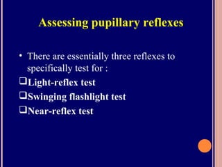 Assessing pupillary reflexes
• There are essentially three reflexes to
specifically test for :
Light-reflex test
Swinging flashlight test
Near-reflex test
 