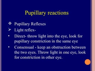 Pupillary reactions
 Pupillary Reflexes
 Light reflex-
• Direct- throw light into the eye, look for
pupillary constriction in the same eye
• Consensual - keep an obstruction between
the two eyes. Throw light in one eye, look
for constriction in other eye.
 