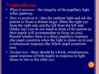 Light-reflex test
• What it assesses - the integrity of the pupillary light
reflex pathway.
• How to perform it - dim the ambient light and ask the
patient to fixate a distant target. Shine the right eye
from the right side and the left from the left side.
(Make sure you do not stand in front of the patient as
their pupils will accommodate to focus on you).
Record whether there is a direct pupillary response
(the pupil constricts when the light is shone on it) and
a consensual response (the fellow pupil constricts
too).
• Normal test - there should be a brisk, simultaneous,
equal response of both pupils in response to light
shone in one or the other eye.
 