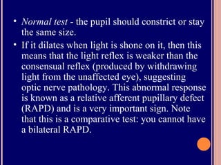 • Normal test - the pupil should constrict or stay
the same size.
• If it dilates when light is shone on it, then this
means that the light reflex is weaker than the
consensual reflex (produced by withdrawing
light from the unaffected eye), suggesting
optic nerve pathology. This abnormal response
is known as a relative afferent pupillary defect
(RAPD) and is a very important sign. Note
that this is a comparative test: you cannot have
a bilateral RAPD.
 