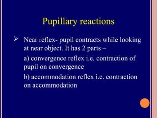 Pupillary reactions
 Near reflex- pupil contracts while looking
at near object. It has 2 parts –
a) convergence reflex i.e. contraction of
pupil on convergence
b) accommodation reflex i.e. contraction
on accommodation
 