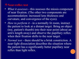 Near-reflex test
• What it assesses - this assesses the miosis component
of near fixation. (The other two components are
accommodation: increased lens thickness and
curvature, and convergence of the eyes).
• How to perform it - in a normally lit room, instruct
the patient to look at a distant target. Bring an object
(toy, patient's thumb) into their near point (about an
arm's length away) and observe the pupillary reflex
when their fixation shifts to the near target.
• Normal test - there should be a brisk constriction. A
near-light dissociation describes the situation where
the patient has a significantly better pupillary near
reflex than light reflex.
 