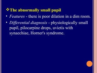 The abnormally small pupil
• Features - there is poor dilation in a dim room.
• Differential diagnosis - physiologically small
pupil, pilocarpine drops, uvietis with
synaechiae, Horner's syndrome.
 
