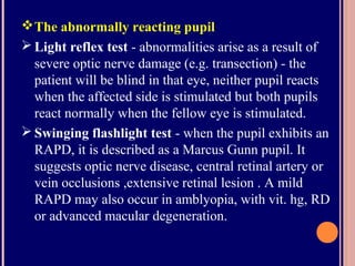 The abnormally reacting pupil
 Light reflex test - abnormalities arise as a result of
severe optic nerve damage (e.g. transection) - the
patient will be blind in that eye, neither pupil reacts
when the affected side is stimulated but both pupils
react normally when the fellow eye is stimulated.
 Swinging flashlight test - when the pupil exhibits an
RAPD, it is described as a Marcus Gunn pupil. It
suggests optic nerve disease, central retinal artery or
vein occlusions ,extensive retinal lesion . A mild
RAPD may also occur in amblyopia, with vit. hg, RD
or advanced macular degeneration.
 