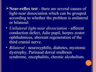 Near-reflex test - there are several causes of
light-near dissociation which can be grouped
according to whether the problem is unilateral
or bilateral:
• Unilateral light-near dissociation - afferent
conduction defect, Adie pupil, herpes zoster
ophthalmicus, aberrant regeneration of the
third cranial nerve.
• Bilateral - neurosyphilis, diabetes, myotonic
dystrophy, Parinaud dorsal midbrain
syndrome, encephalitis, chronic alcoholism.
 