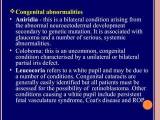 Congenital abnormalities
• Aniridia - this is a bilateral condition arising from
the abnormal neuroectodermal development
secondary to genetic mutation. It is associated with
glaucoma and a number of serious, systemic
abnormalities.
• Coloboma: this is an uncommon, congenital
condition characterised by a unilateral or bilateral
partial iris defect.
• Leucocoria refers to a white pupil and may be due to
a number of conditions. Congenital cataracts are
generally easily identified but all patients must be
assessed for the possibility of retinoblastoma .Other
conditions causing a white pupil include persistent
fetal vasculature syndrome, Coat's disease and ROP.
 