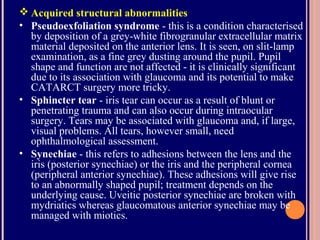  Acquired structural abnormalities
• Pseudoexfoliation syndrome - this is a condition characterised
by deposition of a grey-white fibrogranular extracellular matrix
material deposited on the anterior lens. It is seen, on slit-lamp
examination, as a fine grey dusting around the pupil. Pupil
shape and function are not affected - it is clinically significant
due to its association with glaucoma and its potential to make
CATARCT surgery more tricky.
• Sphincter tear - iris tear can occur as a result of blunt or
penetrating trauma and can also occur during intraocular
surgery. Tears may be associated with glaucoma and, if large,
visual problems. All tears, however small, need
ophthalmological assessment.
• Synechiae - this refers to adhesions between the lens and the
iris (posterior synechiae) or the iris and the peripheral cornea
(peripheral anterior synechiae). These adhesions will give rise
to an abnormally shaped pupil; treatment depends on the
underlying cause. Uveitic posterior synechiae are broken with
mydriatics whereas glaucomatous anterior synechiae may be
managed with miotics.
 