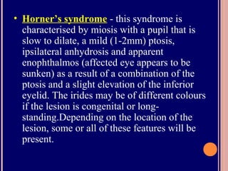 • Horner’s syndrome - this syndrome is
characterised by miosis with a pupil that is
slow to dilate, a mild (1-2mm) ptosis,
ipsilateral anhydrosis and apparent
enophthalmos (affected eye appears to be
sunken) as a result of a combination of the
ptosis and a slight elevation of the inferior
eyelid. The irides may be of different colours
if the lesion is congenital or long-
standing.Depending on the location of the
lesion, some or all of these features will be
present.
 