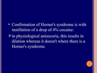 • Confirmation of Horner's syndrome is with
instillation of a drop of 4% cocaine:
in physiological anisocoria, this results in
dilation whereas it doesn't where there is a
Horner's syndrome.
 