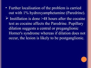 • Further localisation of the problem is carried
out with 1% hydroxyamphetamine (Paredrine).
 Instillation is done >48 hours after the cocaine
test as cocaine affects the Paredrine. Pupillary
dilation suggests a central or preganglionic
Horner's syndrome whereas if dilation does not
occur, the lesion is likely to be postganglionic.
 