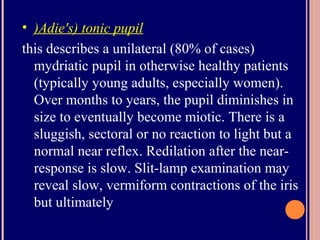 • )Adie's) tonic pupil
this describes a unilateral (80% of cases)
mydriatic pupil in otherwise healthy patients
(typically young adults, especially women).
Over months to years, the pupil diminishes in
size to eventually become miotic. There is a
sluggish, sectoral or no reaction to light but a
normal near reflex. Redilation after the near-
response is slow. Slit-lamp examination may
reveal slow, vermiform contractions of the iris
but ultimately
 