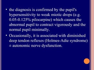 • the diagnosis is confirmed by the pupil's
hypersensitivity to weak miotic drops (e.g.
0.05-0.125% pilocarpine) which causes the
abnormal pupil to contract vigorously and the
normal pupil minimally.
• Occasionally, it is associated with diminished
deep tendon reflexes (Holmes-Adie syndrome)
± autonomic nerve dysfunction.
 