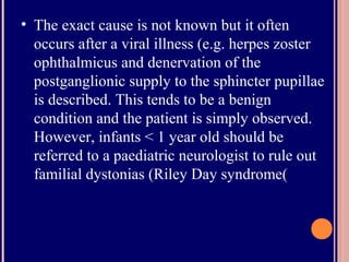 • The exact cause is not known but it often
occurs after a viral illness (e.g. herpes zoster
ophthalmicus and denervation of the
postganglionic supply to the sphincter pupillae
is described. This tends to be a benign
condition and the patient is simply observed.
However, infants < 1 year old should be
referred to a paediatric neurologist to rule out
familial dystonias (Riley Day syndrome(
 