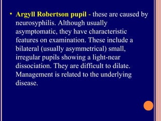 • Argyll Robertson pupil - these are caused by
neurosyphilis. Although usually
asymptomatic, they have characteristic
features on examination. These include a
bilateral (usually asymmetrical) small,
irregular pupils showing a light-near
dissociation. They are difficult to dilate.
Management is related to the underlying
disease.
 