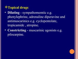 Topical drugs
• Dilating - sympathomemtic e.g.
phenylephrine, adrenaline diperavine and
antimuscarinics e.g. cyclopentolate,
tropicamide , atropine.
• Constricting - muscarinic agonists e.g.
pilocarpine.
 