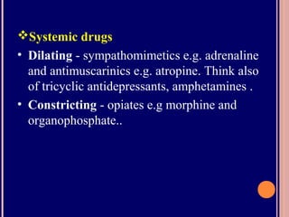 Systemic drugs
• Dilating - sympathomimetics e.g. adrenaline
and antimuscarinics e.g. atropine. Think also
of tricyclic antidepressants, amphetamines .
• Constricting - opiates e.g morphine and
organophosphate..
 
