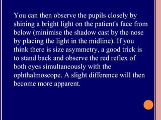You can then observe the pupils closely by
shining a bright light on the patient's face from
below (minimise the shadow cast by the nose
by placing the light in the midline). If you
think there is size asymmetry, a good trick is
to stand back and observe the red reflex of
both eyes simultaneously with the
ophthalmoscope. A slight difference will then
become more apparent.
 