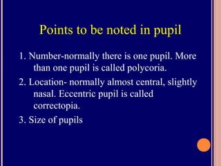 Points to be noted in pupil
1. Number-normally there is one pupil. More
than one pupil is called polycoria.
2. Location- normally almost central, slightly
nasal. Eccentric pupil is called
correctopia.
3. Size of pupils
 
