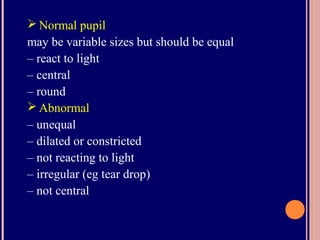  Normal pupil
may be variable sizes but should be equal
– react to light
– central
– round
 Abnormal
– unequal
– dilated or constricted
– not reacting to light
– irregular (eg tear drop)
– not central
 