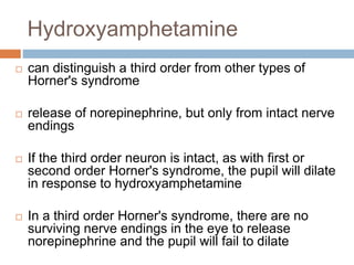 Hydroxyamphetamine
 can distinguish a third order from other types of
Horner's syndrome
 release of norepinephrine, but only from intact nerve
endings
 If the third order neuron is intact, as with first or
second order Horner's syndrome, the pupil will dilate
in response to hydroxyamphetamine
 In a third order Horner's syndrome, there are no
surviving nerve endings in the eye to release
norepinephrine and the pupil will fail to dilate
 