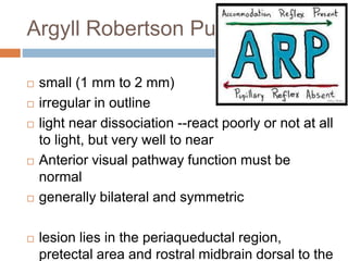 Argyll Robertson Pupil
 small (1 mm to 2 mm)
 irregular in outline
 light near dissociation --react poorly or not at all
to light, but very well to near
 Anterior visual pathway function must be
normal
 generally bilateral and symmetric
 lesion lies in the periaqueductal region,
pretectal area and rostral midbrain dorsal to the
 