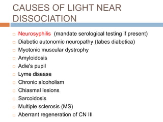CAUSES OF LIGHT NEAR
DISSOCIATION
 Neurosyphilis (mandate serological testing if present)
 Diabetic autonomic neuropathy (tabes diabetica)
 Myotonic muscular dystrophy
 Amyloidosis
 Adie's pupil
 Lyme disease
 Chronic alcoholism
 Chiasmal lesions
 Sarcoidosis
 Multiple sclerosis (MS)
 Aberrant regeneration of CN III
 