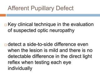 Afferent Pupillary Defect
 Key clinical technique in the evaluation
of suspected optic neuropathy
 detect a side-to-side difference even
when the lesion is mild and there is no
detectable difference in the direct light
reflex when testing each eye
individually
 