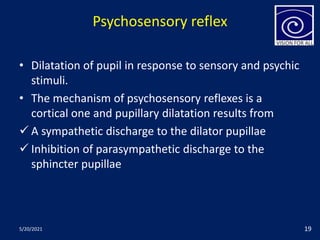 Psychosensory reflex
• Dilatation of pupil in response to sensory and psychic
stimuli.
• The mechanism of psychosensory reflexes is a
cortical one and pupillary dilatation results from
 A sympathetic discharge to the dilator pupillae
 Inhibition of parasympathetic discharge to the
sphincter pupillae
5/20/2021 19
 