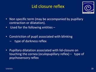 Lid closure reflex
• Non specific term (may be accompanied by pupillary
contraction or dilatation).
• Used for the following entities –
• Constriction of pupil associated with blinking
– type of darkness reflex
• Pupillary dilatation associated with lid-closure on
touching the cornea (oculopupillary reflex) – type of
psychosensory reflex
5/20/2021 20
 