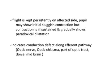 -If light is kept persistently on affected side, pupil
may show initial sluggish contraction but
contraction is ill sustained & gradually shows
paradoxical dilatation
-Indicates conduction defect along efferent pathway
(Optic nerve, Optic chiasma, part of optic tract,
dorsal mid brain )
 