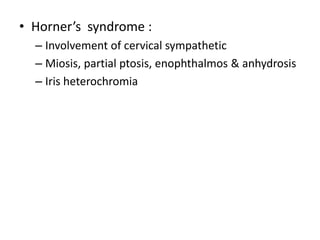 • Horner’s syndrome :
– Involvement of cervical sympathetic
– Miosis, partial ptosis, enophthalmos & anhydrosis
– Iris heterochromia
 