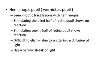 • Hemianopic pupil ( wernicke’s pupil )
– Seen in optic tract lesions with hemianopia
– Stimulating the blind half of retina pupil shows no
reaction
– Stimulating seeing half of retina pupil shows
reaction
– Difficult to elicit – due to scattering & diffusion of
light
– Use a narrow streak of light
 