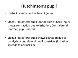 Hutchinson’s pupil
• Useful in assessment of head injuries
• Stage1 : Ipsilateral pupil (on the side of head injury
shows contraction due to irritation, Contralateral
(normal) pupil –normal
• Stage2 : Ipsilateral pupil shows dilatation due to
paralysis , contralateral pupil constricts (irritation
spreads to normal side)
 
